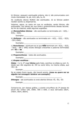 b) tônicos: possuem acentuação própria, isto é, são pronunciados com
muita intensidade: lá, pá, mim, pôs, tu, lã.
Os vocábulos átonos NUNCA são acentuados. Já os tônicos podem
receber acento ou dispensá-los.
Vejamos, agora, os casos em que os vocábulos, sendo tônicos, são
acentuados. Vou deixar por sua conta o preenchimento dessas lacunas.
Ao fim do material, estão algumas sugestões.
a) Monossílabos tônicos - são acentuados os terminados em - A(S), -
E(S), - O(S).
     Exemplos:______________________________________.
b) Oxítonos - são acentuados os terminados em - A(S), - E(S), - O(S),
- EM (-ENS).
     Exemplos:_____________________________________.
c) Paroxítonos - acentuam-se os que NÃO terminam em -A(S), - E(S),
- O(S), - EM (- ENS) exceto ditongos crescentes e palavras terminadas
em -ôo e -ão
     Exemplos:______________________________________.
d) Proparoxítonos - todos são acentuados.
     Exemplos:______________________________________.
e) Grupos vocálicos :
Hiatos - I e U, 2ª vogal tônica após hiato, sozinhos na sílaba ou com -S,
desde que não seguidos de -NH ou outra letra, na mesma sílaba, que
não o s.
     Exemplo:______________________________________.
Se as vogais forem iguais, não haverá acento. (essa eu quero ver se
alguém vai conseguir lembrar um exemplo!)
     Exemplo:______________________________________.
Ditongos - são acentuados os orais abertos tônicos -ÉI, -ÉU, -ÓI:
     Exemplo:______________________________________.


Conserva-se, por clareza gráfica, o acento circunflexo da 3ª pessoa do
plural dos verbos LER, CRER, VER e DAR, e seus derivados (lêem,
crêem, vêem, dêem).




                                                                      12
 