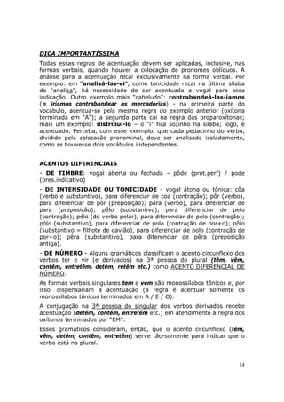 DICA IMPORTANTÍSSIMA
Todas essas regras de acentuação devem ser aplicadas, inclusive, nas
formas verbais, quando houver a colocação de pronomes oblíquos. A
análise para a acentuação recai exclusivamente na forma verbal. Por
exemplo: em “analisá-las-ei”, como tonicidade recai na última sílaba
de “analisa”, há necessidade de ser acentuada a vogal para essa
indicação. Outro exemplo mais “cabeludo”: contrabandeá-las-íamos
(= iríamos contrabandear as mercadorias) - na primeira parte do
vocábulo, acentua-se pela mesma regra do exemplo anterior (oxítona
terminada em “A”); a segunda parte cai na regra das proparoxítonas;
mais um exemplo: distribuí-lo – o “i” fica sozinho na sílaba; logo, é
acentuado. Perceba, com esse exemplo, que cada pedacinho do verbo,
dividido pela colocação pronominal, deve ser analisado isoladamente,
como se houvesse dois vocábulos independentes.


ACENTOS DIFERENCIAIS
- DE TIMBRE: vogal aberta ou fechada - pôde (pret.perf) / pode
(pres.indicativo)
- DE INTENSIDADE OU TONICIDADE - vogal átona ou tônica: côa
(verbo e substantivo), para diferenciar de coa (contração); pôr (verbo),
para diferenciar de por (preposição); pára (verbo), para diferenciar de
para (preposição); pêlo (substantivo), para diferenciar de pelo
(contração); pélo (do verbo pelar), para diferenciar de pelo (contração);
pólo (substantivo), para diferenciar de polo (contração de por+o); pôlo
(substantivo = filhote de gavião), para diferenciar de polo (contração de
por+o); pêra (substantivo), para diferenciar de pêra (preposição
antiga).
- DE NÚMERO - Alguns gramáticos classificam o acento circunflexo dos
verbos ter e vir (e derivados) na 3ª pessoa do plural (têm, vêm,
contêm, entretêm, detêm, retêm etc.) como ACENTO DIFERENCIAL DE
NÚMERO.
As formas verbais singulares tem e vem são monossílabos tônicos e, por
isso, dispensariam a acentuação (a regra é acentuar somente os
monossílabos tônicos terminados em A / E / O).
A conjugação na 3ª pessoa do singular dos verbos derivados recebe
acentuação (detém, contém, entretém etc.) em atendimento à regra dos
oxítonos terminados por “EM”.
Esses gramáticos consideram, então, que o acento circunflexo (têm,
vêm, detêm, contêm, entretêm) serve tão-somente para indicar que o
verbo está no plural.


                                                                      14
 