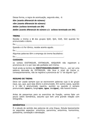Dessa forma, a regra de acentuação, segundo eles, é:
têm (acento diferencial de número)
vêm (acento diferencial de número)
detém (oxítona terminada em EM)
detêm (acento diferencial de número c/c oxítona terminada em EM).


TREMA
Recebe o trema o U dos grupos QUE, QUI, GUE, GUI quando for
pronunciado e átono.
Ex.:_________________________________________.
Quando o U for tônico, recebe acento agudo.
Ex.:________________________________________.
Algumas palavras têm o emprego do trema facultativo:
Ex.:_________________________________________.
CUIDADO:
os verbos DISTINGUIR, EXTINGUIR, ADQUIRIR           não   registram   a
pronúncia do U e por isso são grafados sem trema.
Você ainda se lembra da INEXTINGUIBILIDADE? Pois é... por ser uma
palavra derivada de EXTINGUIR, não leva o sinal de trema e,
conseqüentemente, não se registra a pronúncia do “u” do dígrafo “gui”.


RESUMO DE TREMA
Deve ser usado sempre que se escreverem palavras cujo U do grupo
[que, qui, gue, gui] seja átono e pronunciado. Em outros casos, quando
o U não é pronunciado (guerra, quinto) ou quando é sempre
pronunciado (quadro, longínquo, água, deságuo), não haverá trema.


Antes de passarmos para os exercícios de fixação, vamos falar um
pouco sobre Semântica, assunto que tem uma grande relação com
Ortografia.


SEMÂNTICA
É o estudo do sentido das palavras de uma língua. Estuda basicamente
os seguintes aspectos: sinonímia, paronímia, antonímia, homonímia,
polissemia, conotação e denotação.

                                                                      15
 