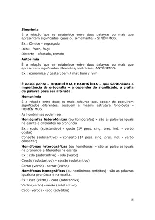 Sinonímia
É a relação que se estabelece entre duas palavras ou mais que
apresentam significados iguais ou semelhantes - SINÔNIMOS.
Ex.: Cômico - engraçado
Débil - fraco, frágil
Distante - afastado, remoto
Antonímia
É a relação que se estabelece entre duas palavras ou mais que
apresentam significados diferentes, contrários - ANTÔNIMOS.
Ex.: economizar / gastar; bem / mal; bom / ruim


É nesse ponto – HOMONÍMIA E PARONÍMIA – que verificamos a
importância da ortografia – a depender do significado, a grafia
da palavra pode ser alterada.
Homonímia
É a relação entre duas ou mais palavras que, apesar de possuírem
significados diferentes, possuem a mesma estrutura fonológica -
HOMÔNIMOS.
As homônimas podem ser:
Homógrafas heterofônicas (ou homógrafas) - são as palavras iguais
na escrita e diferentes na pronúncia.
Ex.: gosto (substantivo) - gosto (1ª pess. sing. pres. ind. - verbo
gostar)
Conserto (substantivo) – conserto (1ª pess. sing. pres. ind. - verbo
consertar)
Homófonas heterográficas (ou homófonas) - são as palavras iguais
na pronúncia e diferentes na escrita.
Ex.: cela (substantivo) - sela (verbo)
Cessão (substantivo) – sessão (substantivo)
Cerrar (verbo) - serrar (verbo)
Homófonas homográficas (ou homônimos perfeitos) - são as palavras
iguais na pronúncia e na escrita.
Ex.: cura (verbo) - cura (substantivo)
Verão (verbo) - verão (substantivo)
Cedo (verbo) - cedo (advérbio)

                                                                  16
 