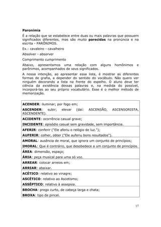 Paronímia
É a relação que se estabelece entre duas ou mais palavras que possuem
significados diferentes, mas são muito parecidas na pronúncia e na
escrita - PARÔNIMOS.
Ex.: cavaleiro - cavalheiro
Absolver - absorver
Comprimento cumprimento
Abaixo, apresentamos uma relação com alguns               homônimos   e
parônimos, acompanhados de seus significados.
A nossa intenção, ao apresentar essa lista, é mostrar as diferentes
formas de grafia, a depender do sentido do vocábulo. Não quero ver
ninguém decorando a lista na frente do espelho. O aluno deve ter
ciência da existência dessas palavras e, na medida do possível,
incorporá-las ao seu próprio vocabulário. Esse é o melhor método de
memorização.


ACENDER: iluminar; por fogo em;
ASCENDER:    subir;      elevar   (daí:   ASCENSÃO,   ASCENSORISTA,
ASCENDENTE).
ACIDENTE: ocorrência casual grave;
INCIDENTE: episódio casual sem gravidade, sem importância.
AFERIR: conferir ("Ele aferiu o relógio de luz.");
AUFERIR: colher, obter ("Ele auferiu bons resultados").
AMORAL: ausência de moral, que ignora um conjunto de princípios;
IMORAL: Que é contrário, que desobedece a um conjunto de princípios.
ÁREA: dimensão, espaço;
ÁRIA: peça musical para uma só voz.
ARREAR: colocar arreios em;
ARRIAR: abaixar.
ACÉTICO: relativo ao vinagre;
ASCÉTICO: relativo ao Ascetismo;
ASSÉPTICO: relativo à assepsia.
BROCHA: prego curto, de cabeça larga e chata;
BROXA: tipo de pincel.


                                                                      17
 