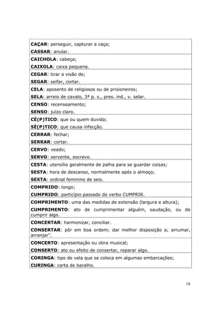 CAÇAR: perseguir, capturar a caça;
CASSAR: anular.
CAICHOLA: cabeça;
CAIXOLA: caixa pequena.
CEGAR: tirar a visão de;
SEGAR: seifar, cortar.
CELA: aposento de religiosos ou de prisioneiros;
SELA: arreio de cavalo, 3ª p. s., pres. ind., v. selar.
CENSO: recenseamento;
SENSO: juízo claro.
CÉ(P)TICO: que ou quem duvida;
SÉ(P)TICO: que causa infecção.
CERRAR: fechar;
SERRAR: cortar.
CERVO: veado;
SERVO: servente, escravo.
CESTA: utensílio geralmente de palha para se guardar coisas;
SESTA: hora de descanso, normalmente após o almoço;
SEXTA: ordinal feminino de seis.
COMPRIDO: longo;
CUMPRIDO: particípio passado do verbo CUMPRIR.
COMPRIMENTO: uma das medidas de extensão (largura e altura);
CUMPRIMENTO: ato de cumprimentar alguém, saudação, ou de
cumprir algo.
CONCERTAR: harmonizar, conciliar.
CONSERTAR: pôr em boa ordem; dar melhor disposição a; arrumar,
arranjar".
CONCERTO: apresentação ou obra musical;
CONSERTO: ato ou efeito de consertar, reparar algo.
CORINGA: tipo de vela que se coloca em algumas embarcações;
CURINGA: carta de baralho.



                                                               18
 