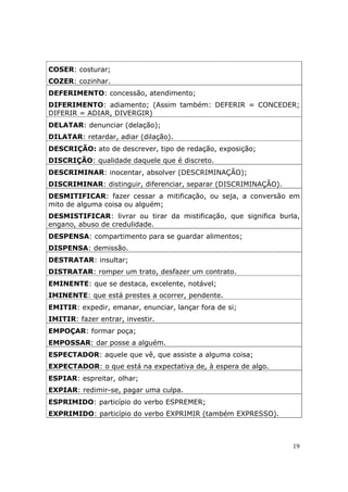 COSER: costurar;
COZER: cozinhar.
DEFERIMENTO: concessão, atendimento;
DIFERIMENTO: adiamento; (Assim também: DEFERIR = CONCEDER;
DIFERIR = ADIAR, DIVERGIR)
DELATAR: denunciar (delação);
DILATAR: retardar, adiar (dilação).
DESCRIÇÃO: ato de descrever, tipo de redação, exposição;
DISCRIÇÃO: qualidade daquele que é discreto.
DESCRIMINAR: inocentar, absolver (DESCRIMINAÇÃO);
DISCRIMINAR: distinguir, diferenciar, separar (DISCRIMINAÇÃO).
DESMITIFICAR: fazer cessar a mitificação, ou seja, a conversão em
mito de alguma coisa ou alguém;
DESMISTIFICAR: livrar ou tirar da mistificação, que significa burla,
engano, abuso de credulidade.
DESPENSA: compartimento para se guardar alimentos;
DISPENSA: demissão.
DESTRATAR: insultar;
DISTRATAR: romper um trato, desfazer um contrato.
EMINENTE: que se destaca, excelente, notável;
IMINENTE: que está prestes a ocorrer, pendente.
EMITIR: expedir, emanar, enunciar, lançar fora de si;
IMITIR: fazer entrar, investir.
EMPOÇAR: formar poça;
EMPOSSAR: dar posse a alguém.
ESPECTADOR: aquele que vê, que assiste a alguma coisa;
EXPECTADOR: o que está na expectativa de, à espera de algo.
ESPIAR: espreitar, olhar;
EXPIAR: redimir-se, pagar uma culpa.
ESPRIMIDO: particípio do verbo ESPREMER;
EXPRIMIDO: particípio do verbo EXPRIMIR (também EXPRESSO).



                                                                  19
 