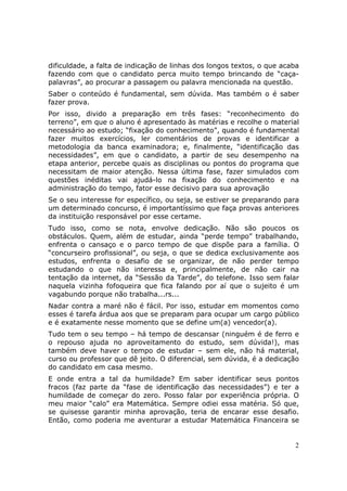 dificuldade, a falta de indicação de linhas dos longos textos, o que acaba
fazendo com que o candidato perca muito tempo brincando de “caça-
palavras”, ao procurar a passagem ou palavra mencionada na questão.
Saber o conteúdo é fundamental, sem dúvida. Mas também o é saber
fazer prova.
Por isso, divido a preparação em três fases: “reconhecimento do
terreno”, em que o aluno é apresentado às matérias e recolhe o material
necessário ao estudo; “fixação do conhecimento”, quando é fundamental
fazer muitos exercícios, ler comentários de provas e identificar a
metodologia da banca examinadora; e, finalmente, “identificação das
necessidades”, em que o candidato, a partir de seu desempenho na
etapa anterior, percebe quais as disciplinas ou pontos do programa que
necessitam de maior atenção. Nessa última fase, fazer simulados com
questões inéditas vai ajudá-lo na fixação do conhecimento e na
administração do tempo, fator esse decisivo para sua aprovação
Se o seu interesse for específico, ou seja, se estiver se preparando para
um determinado concurso, é importantíssimo que faça provas anteriores
da instituição responsável por esse certame.
Tudo isso, como se nota, envolve dedicação. Não são poucos os
obstáculos. Quem, além de estudar, ainda “perde tempo” trabalhando,
enfrenta o cansaço e o parco tempo de que dispõe para a família. O
“concurseiro profissional”, ou seja, o que se dedica exclusivamente aos
estudos, enfrenta o desafio de se organizar, de não perder tempo
estudando o que não interessa e, principalmente, de não cair na
tentação da internet, da “Sessão da Tarde”, do telefone. Isso sem falar
naquela vizinha fofoqueira que fica falando por aí que o sujeito é um
vagabundo porque não trabalha...rs...
Nadar contra a maré não é fácil. Por isso, estudar em momentos como
esses é tarefa árdua aos que se preparam para ocupar um cargo público
e é exatamente nesse momento que se define um(a) vencedor(a).
Tudo tem o seu tempo – há tempo de descansar (ninguém é de ferro e
o repouso ajuda no aproveitamento do estudo, sem dúvida!), mas
também deve haver o tempo de estudar – sem ele, não há material,
curso ou professor que dê jeito. O diferencial, sem dúvida, é a dedicação
do candidato em casa mesmo.
E onde entra a tal da humildade? Em saber identificar seus pontos
fracos (faz parte da “fase de identificação das necessidades”) e ter a
humildade de começar do zero. Posso falar por experiência própria. O
meu maior “calo” era Matemática. Sempre odiei essa matéria. Só que,
se quisesse garantir minha aprovação, teria de encarar esse desafio.
Então, como poderia me aventurar a estudar Matemática Financeira se


                                                                        2
 