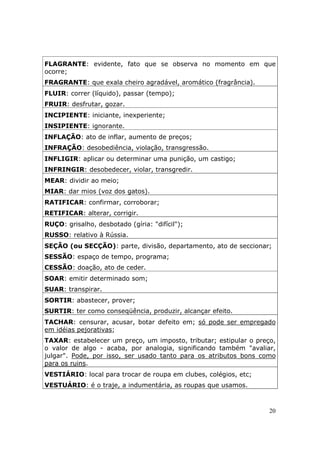 FLAGRANTE: evidente, fato que se observa no momento em que
ocorre;
FRAGRANTE: que exala cheiro agradável, aromático (fragrância).
FLUIR: correr (líquido), passar (tempo);
FRUIR: desfrutar, gozar.
INCIPIENTE: iniciante, inexperiente;
INSIPIENTE: ignorante.
INFLAÇÃO: ato de inflar, aumento de preços;
INFRAÇÃO: desobediência, violação, transgressão.
INFLIGIR: aplicar ou determinar uma punição, um castigo;
INFRINGIR: desobedecer, violar, transgredir.
MEAR: dividir ao meio;
MIAR: dar mios (voz dos gatos).
RATIFICAR: confirmar, corroborar;
RETIFICAR: alterar, corrigir.
RUÇO: grisalho, desbotado (gíria: "difícil");
RUSSO: relativo à Rússia.
SEÇÃO (ou SECÇÃO): parte, divisão, departamento, ato de seccionar;
SESSÃO: espaço de tempo, programa;
CESSÃO: doação, ato de ceder.
SOAR: emitir determinado som;
SUAR: transpirar.
SORTIR: abastecer, prover;
SURTIR: ter como conseqüência, produzir, alcançar efeito.
TACHAR: censurar, acusar, botar defeito em; só pode ser empregado
em idéias pejorativas;
TAXAR: estabelecer um preço, um imposto, tributar; estipular o preço,
o valor de algo - acaba, por analogia, significando também "avaliar,
julgar". Pode, por isso, ser usado tanto para os atributos bons como
para os ruins.
VESTIÁRIO: local para trocar de roupa em clubes, colégios, etc;
VESTUÁRIO: é o traje, a indumentária, as roupas que usamos.



                                                                   20
 