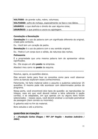 VULTOSO: de grande vulto, nobre, volumoso;
VULTUOSO: sofre de inchaço, especialmente na face e nos lábios.
USUÁRIO: o que desfruta o direito de usar alguma coisa;
USURÁRIO: o que pratica a usura ou agiotagem.


Conotação e Denotação
Conotação é o uso da palavra com um significado diferente do original,
criado pelo contexto.
Ex.: Você tem um coração de pedra.
Denotação é o uso da palavra com o seu sentido original.
Ex.: Pedra é um corpo duro e sólido, da natureza das rochas.
Polissemia
É a propriedade que uma mesma palavra tem de apresentar vários
significados.
Ex.: Ele ocupa um alto posto na empresa.
Abasteci meu carro no posto da esquina.
.....................................................................................................
Resolva, agora, as questões abaixo.
Elas servem tanto para fixar os conceitos como para você observar
como as bancas exploram esses conhecimentos.
Felizmente, há farto material sobre o assunto e pudemos selecionar 25
questões. O mesmo pode não acontecer com determinados pontos do
programa.
Nessa parte, você encontrará dois tipos de questão: as reproduzidas na
íntegra, caso em que você deverá indicar a letra referente à opção
correta; e as adaptadas, em que apenas um ou alguns itens foram
selecionados – nesses casos, você deverá analisar a correção gramatical
da passagem (item correto ou incorreto).
O gabarito está no fim do material.
Bons estudos e até a próxima.


QUESTÕES DE FIXAÇÃO
1 - (Fundação Carlos Chagas / TRT 24ª Região – Analista Judiciário /
2004)


                                                                                                   21
 