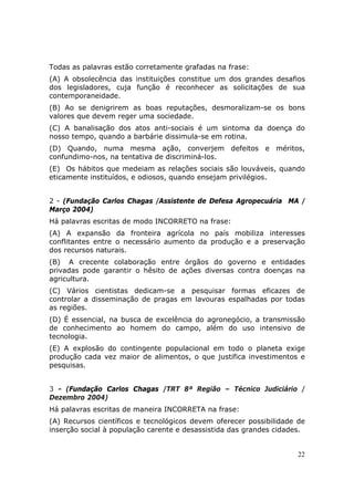 Todas as palavras estão corretamente grafadas na frase:
(A) A obsolecência das instituições constitue um dos grandes desafios
dos legisladores, cuja função é reconhecer as solicitações de sua
contemporaneidade.
(B) Ao se denigrirem as boas reputações, desmoralizam-se os bons
valores que devem reger uma sociedade.
(C) A banalisação dos atos anti-sociais é um sintoma da doença do
nosso tempo, quando a barbárie dissimula-se em rotina.
(D) Quando, numa mesma ação, converjem defeitos e méritos,
confundimo-nos, na tentativa de discriminá-los.
(E)) Os hábitos que medeiam as relações sociais são louváveis, quando
eticamente instituídos, e odiosos, quando ensejam privilégios.


2 - (Fundação Carlos Chagas /Assistente de Defesa Agropecuária MA /
Março 2004)
Há palavras escritas de modo INCORRETO na frase:
(A) A expansão da fronteira agrícola no país mobiliza interesses
conflitantes entre o necessário aumento da produção e a preservação
dos recursos naturais.
(B)) A crecente colaboração entre órgãos do governo e entidades
privadas pode garantir o hêsito de ações diversas contra doenças na
agricultura.
(C) Vários cientistas dedicam-se a pesquisar formas eficazes de
controlar a disseminação de pragas em lavouras espalhadas por todas
as regiões.
(D) É essencial, na busca de excelência do agronegócio, a transmissão
de conhecimento ao homem do campo, além do uso intensivo de
tecnologia.
(E) A explosão do contingente populacional em todo o planeta exige
produção cada vez maior de alimentos, o que justifica investimentos e
pesquisas.


3 - (Fundação Carlos Chagas /TRT 8ª Região – Técnico Judiciário /
Dezembro 2004)
Há palavras escritas de maneira INCORRETA na frase:
(A) Recursos científicos e tecnológicos devem oferecer possibilidade de
inserção social à população carente e desassistida das grandes cidades.


                                                                     22
 