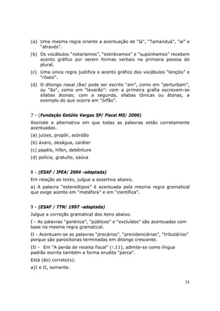 (a) Uma mesma regra oriente a acentuação de “lá”, “Tamanduá”, “aí” e
    “através”.
(b) Os vocábulos “notaríamos”, “estirávamos” e “supúnhamos” recebem
    acento gráfico por serem formas verbais na primeira pessoa do
    plural.
(c) Uma única regra justifica o acento gráfico dos vocábulos “lençóis” e
    “róseo”.
(d) O ditongo nasal /ãw/ pode ser escrito “am”, como em “perturbam”,
    ou “ão", como em “levarão”: com a primeira grafia escrevem-se
    sílabas átonas; com a segunda, sílabas tônicas ou átonas, a
    exemplo do que ocorre em “órfão”.


7 - (Fundação Getúlio Vargas SP/ Fiscal MS/ 2000)
Assinale a alternativa em que todas as palavras estão corretamente
acentuadas.
(a) juízes, propôr, acórdão
(b) ávaro, deságua, caráter
(c) papéis, hífen, debênture
(d) polícia, gratuíto, saúva


8 - (ESAF / IPEA/ 2004 -adaptada)
Em relação ao texto, julgue a assertiva abaixo.
a) A palavra “estereótipos” é acentuada pela mesma regra gramatical
que exige acento em “metáfora” e em “científica”.


9 - (ESAF / TTN/ 1997 -adaptada)
Julgue a correção gramatical dos itens abaixo.
I - As palavras “genérica”, “públicos” e “excluídos” são acentuadas com
base na mesma regra gramatical.
II - Acentuam-se as palavras “precários”, “previdenciárias”, “tributários”
porque são paroxítonas terminadas em ditongo crescente.
III - Em “A perda de receita fiscal” (l.11), admite-se como língua
padrão escrita também a forma erudita “perca”.
Está (ão) correto(s):
a) I e II, somente.


                                                                        24
 
