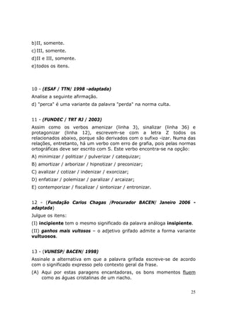 b) II, somente.
c) III, somente.
d) II e III, somente.
e) todos os itens.




10 - (ESAF / TTN/ 1998 -adaptada)
Analise a seguinte afirmação.
d) "perca" é uma variante da palavra "perda" na norma culta.


11 - (FUNDEC / TRT RJ / 2003)
Assim como os verbos amenizar (linha 3), sinalizar (linha 36) e
protagonizar (linha 12), escrevem-se com a letra Z todos os
relacionados abaixo, porque são derivados com o sufixo -izar. Numa das
relações, entretanto, há um verbo com erro de grafia, pois pelas normas
ortográficas deve ser escrito com S. Este verbo encontra-se na opção:
A) minimizar / politizar / pulverizar / catequizar;
B) amortizar / arborizar / hipnotizar / preconizar;
C) avalizar / cotizar / indenizar / exorcizar;
D) enfatizar / polemizar / paralizar / arcaizar;
E) contemporizar / fiscalizar / sintonizar / entronizar.


12 - (Fundação Carlos Chagas /Procurador BACEN/ Janeiro 2006 -
adaptada)
Julgue os itens:
(I) incipiente tem o mesmo significado da palavra análoga insipiente.
(II) ganhos mais vultosos – o adjetivo grifado admite a forma variante
vultuosos.


13 - (VUNESP/ BACEN/ 1998)
Assinale a alternativa em que a palavra grifada escreve-se de acordo
com o significado expresso pelo contexto geral da frase.
(A) Aqui por estas paragens encantadoras, os bons momentos fluem
    como as águas cristalinas de um riacho.


                                                                     25
 