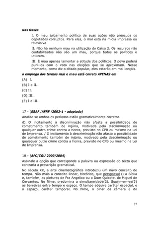 Nas frases
      I. O mau julgamento político de suas ações não preocupa os
      deputados corruptos. Para eles, o mal está na mídia impressa ou
      televisiva.
      II. Não há nenhum mau na utilização do Caixa 2. Os recursos não
      contabilizados não são um mau, porque todos os políticos o
      utilizam.
      III. É mau apenas lamentar a atitude dos políticos. O povo poderá
      puni-los com o voto nas eleições que se aproximam. Nesse
      momento, como diz o ditado popular, eles estarão em mal lençóis.
o emprego dos termos mal e mau está correto APENAS em
(A)) I.
(B) I e II.
(C) II.
(D) III.
(E) I e III.


17 - (ESAF /AFRF /2002-1 - adaptada)
Analise se ambos os períodos estão gramaticalmente corretos.
d) O incitamento à discriminação não afasta a possibilidade de
cometimento também de injúria, motivada pela discriminação ou
qualquer outro crime contra a honra, previsto no CPB ou mesmo na Lei
de Imprensa. / O incitamento à descriminação não afasta a possibilidade
de cometimento também de injúria, motivado pela descriminação ou
quaisquer outro crime contra a honra, previsto no CPB ou mesmo na Lei
de Imprensa.


18 - (AFC/CGU 2003/2004)
Assinale a opção que corresponde a palavra ou expressão do texto que
contraria a prescrição gramatical.
No século XX, a arte cinematográfica introduziu um novo conceito de
tempo. Não mais o conceito linear, histórico, que perspassa(1) a Bíblia
e, também, as pinturas de Fra Angelico ou o Dom Quixote, de Miguel de
Cervantes. No filme, predomina a simultaneidade(2). Suprimem-se(3)
as barreiras entre tempo e espaço. O tempo adquire caráter espacial, e
o espaço, caráter temporal. No filme, o olhar da câmara e do



                                                                     27
 