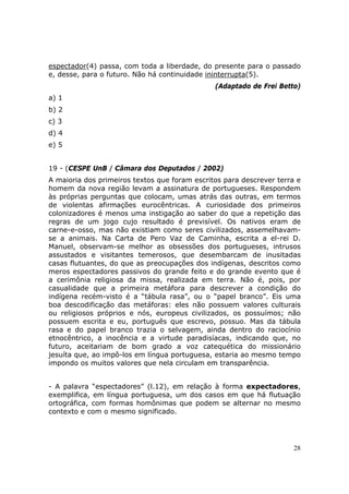 espectador(4) passa, com toda a liberdade, do presente para o passado
e, desse, para o futuro. Não há continuidade ininterrupta(5).
                                               (Adaptado de Frei Betto)
a) 1
b) 2
c) 3
d) 4
e) 5


19 - (CESPE UnB / Câmara dos Deputados / 2002)
A maioria dos primeiros textos que foram escritos para descrever terra e
homem da nova região levam a assinatura de portugueses. Respondem
às próprias perguntas que colocam, umas atrás das outras, em termos
de violentas afirmações eurocêntricas. A curiosidade dos primeiros
colonizadores é menos uma instigação ao saber do que a repetição das
regras de um jogo cujo resultado é previsível. Os nativos eram de
carne-e-osso, mas não existiam como seres civilizados, assemelhavam-
se a animais. Na Carta de Pero Vaz de Caminha, escrita a el-rei D.
Manuel, observam-se melhor as obsessões dos portugueses, intrusos
assustados e visitantes temerosos, que desembarcam de inusitadas
casas flutuantes, do que as preocupações dos indígenas, descritos como
meros espectadores passivos do grande feito e do grande evento que é
a cerimônia religiosa da missa, realizada em terra. Não é, pois, por
casualidade que a primeira metáfora para descrever a condição do
indígena recém-visto é a “tábula rasa”, ou o “papel branco”. Eis uma
boa descodificação das metáforas: eles não possuem valores culturais
ou religiosos próprios e nós, europeus civilizados, os possuímos; não
possuem escrita e eu, português que escrevo, possuo. Mas da tábula
rasa e do papel branco trazia o selvagem, ainda dentro do raciocínio
etnocêntrico, a inocência e a virtude paradisíacas, indicando que, no
futuro, aceitariam de bom grado a voz catequética do missionário
jesuíta que, ao impô-los em língua portuguesa, estaria ao mesmo tempo
impondo os muitos valores que nela circulam em transparência.


- A palavra “espectadores” (l.12), em relação à forma expectadores,
exemplifica, em língua portuguesa, um dos casos em que há flutuação
ortográfica, com formas homônimas que podem se alternar no mesmo
contexto e com o mesmo significado.




                                                                     28
 