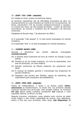 20 - (ESAF / TCU / 2006 - adaptada)
Em relação ao texto, analise as assertivas abaixo.
As barreiras regulatórias vão da dificuldade burocrática de abrir um
empreendimento ao custo tributário de mantê-lo em funcionamento. No
Brasil, representam 11% da muralha antidesenvolvimento e resultam,
na maioria das vezes, da mão pesada do Estado – criador de labirintos
burocráticos, de onerosa e complexa teia de impostos e de barreiras
comerciais.
(Adaptado de Revista Veja, 7 de dezembro de 2005.)


d) A expressão “mão pesada” (l. 5) está sendo empregada em sentido
conotativo.
e) A expressão “teia” (l. 6) está empregada em sentido denotativo.


21 - (VUNESP/ BACEN/ 1998)
Assinale  a  alternativa      que     contém    palavras   empregadas
conotativamente.
(A) A filosofia desce finalmente da torre de marfim em direção à praça
    pública.
(B) Filosofia se diz de muitas maneiras: um livro de especialista, uma
    tese de doutorado, um texto didático.
(C) Atitudes excêntricas do filósofo acabaram por popularizar suas
    idéias.
(D) O sucesso de debates garante a manutenção dos programas de
    estudos filosóficos.
(E) Passagens dos escritos dos filósofos, apesar de arbitrários, são
    responsáveis pelo entusiasmo dos debatedores.


22 - (ESAF / IPEA/ 2004 - adaptada)
Depois da Independência, o Brasil e os demais países latino-
americanos se transformaram, no século XIX, nos primeiros estados
nacionais nascidos fora da Europa. Uma exceção notável, no momento
em que alguns países europeus começavam sua segunda e veloz
expansão colonial, na África e na Ásia.
Naquele momento, entretanto, esses estados eram centros de poder
muito frágeis e não tinham capacidade de exercer suas soberanias,
dentro e fora dos seus territórios. Além disso, não dispunham de


                                                                     29
 