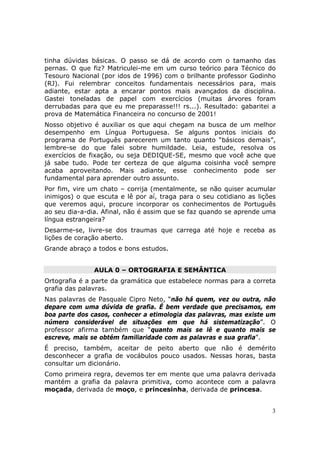 tinha dúvidas básicas. O passo se dá de acordo com o tamanho das
pernas. O que fiz? Matriculei-me em um curso teórico para Técnico do
Tesouro Nacional (por idos de 1996) com o brilhante professor Godinho
(RJ). Fui relembrar conceitos fundamentais necessários para, mais
adiante, estar apta a encarar pontos mais avançados da disciplina.
Gastei toneladas de papel com exercícios (muitas árvores foram
derrubadas para que eu me preparasse!!! rs...). Resultado: gabaritei a
prova de Matemática Financeira no concurso de 2001!
Nosso objetivo é auxiliar os que aqui chegam na busca de um melhor
desempenho em Língua Portuguesa. Se alguns pontos iniciais do
programa de Português parecerem um tanto quanto “básicos demais”,
lembre-se do que falei sobre humildade. Leia, estude, resolva os
exercícios de fixação, ou seja DEDIQUE-SE, mesmo que você ache que
já sabe tudo. Pode ter certeza de que alguma coisinha você sempre
acaba aproveitando. Mais adiante, esse conhecimento pode ser
fundamental para aprender outro assunto.
Por fim, vire um chato – corrija (mentalmente, se não quiser acumular
inimigos) o que escuta e lê por aí, traga para o seu cotidiano as lições
que veremos aqui, procure incorporar os conhecimentos de Português
ao seu dia-a-dia. Afinal, não é assim que se faz quando se aprende uma
língua estrangeira?
Desarme-se, livre-se dos traumas que carrega até hoje e receba as
lições de coração aberto.
Grande abraço a todos e bons estudos.


               AULA 0 – ORTOGRAFIA E SEMÂNTICA
Ortografia é a parte da gramática que estabelece normas para a correta
grafia das palavras.
Nas palavras de Pasquale Cipro Neto, “não há quem, vez ou outra, não
depare com uma dúvida de grafia. É bem verdade que precisamos, em
boa parte dos casos, conhecer a etimologia das palavras, mas existe um
número considerável de situações em que há sistematização”. O
professor afirma também que “quanto mais se lê e quanto mais se
escreve, mais se obtém familiaridade com as palavras e sua grafia”.
É preciso, também, aceitar de peito aberto que não é demérito
desconhecer a grafia de vocábulos pouco usados. Nessas horas, basta
consultar um dicionário.
Como primeira regra, devemos ter em mente que uma palavra derivada
mantém a grafia da palavra primitiva, como acontece com a palavra
moçada, derivada de moço, e princesinha, derivada de princesa.


                                                                      3
 