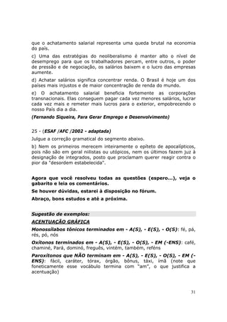 que o achatamento salarial representa uma queda brutal na economia
do país.
c) Uma das estratégias do neoliberalismo é manter alto o nível de
desemprego para que os trabalhadores percam, entre outros, o poder
de pressão e de negociação, os salários baixem e o lucro das empresas
aumente.
d) Achatar salários significa concentrar renda. O Brasil é hoje um dos
países mais injustos e de maior concentração de renda do mundo.
e) O achatamento salarial beneficia fortemente as corporações
transnacionais. Elas conseguem pagar cada vez menores salários, lucrar
cada vez mais e remeter mais lucros para o exterior, empobrecendo o
nosso País dia a dia.
(Fernando Siqueira, Para Gerar Emprego e Desenvolvimento)


25 - (ESAF /AFC /2002 - adaptada)
Julgue a correção gramatical do segmento abaixo.
b) Nem os primeiros merecem inteiramente o epíteto de apocalípticos,
pois não são em geral niilistas ou utópicos, nem os últimos fazem juz à
designação de integrados, posto que proclamam querer reagir contra o
pior da "desordem estabelecida".


Agora que você resolveu todas as questões (espero...), veja o
gabarito e leia os comentários.
Se houver dúvidas, estarei à disposição no fórum.
Abraço, bons estudos e até a próxima.


Sugestão de exemplos:
ACENTUAÇÃO GRÁFICA
Monossílabos tônicos terminados em - A(S), - E(S), - O(S): fé, pá,
rés, pó, nós
Oxítonos terminados em - A(S), - E(S), - O(S), - EM (-ENS): café,
chaminé, Pará, dominó, freguês, vintém, também, reféns
Paroxítonos que NÃO terminam em - A(S), - E(S), - O(S), - EM (-
ENS): fácil, caráter, tórax, órgão, bônus, táxi, ímã (note que
foneticamente esse vocábulo termina com “am”, o que justifica a
acentuação)



                                                                     31
 