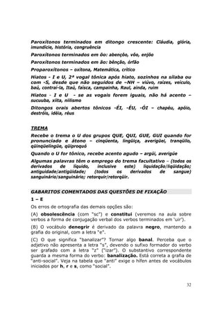 Paroxítonos terminados em ditongo crescente: Cláudia, glória,
imundície, história, congruência
Paroxítonos terminados em ôo: abençôo, vôo, enjôo
Paroxítonos terminados em ão: bênção, órfão
Proparoxítonos – oxítona, Matemática, crítico
Hiatos - I e U, 2ª vogal tônica após hiato, sozinhos na sílaba ou
com -S, desde que não seguidos de –NH – viúvo, raízes, veículo,
baú, contraí-la, Itaú, faísca, campainha, Raul, ainda, ruim
Hiatos - I e U - se as vogais forem iguais, não há acento –
sucuuba, xiita, niilismo
Ditongos orais abertos tônicos -ÉI, -ÉU, -ÓI – chapéu, apóio,
destróis, idéia, réus


TREMA
Recebe o trema o U dos grupos QUE, QUI, GUE, GUI quando for
pronunciado e átono – cinqüenta, lingüiça, averigüei, tranqüilo,
qüinqüelíngüe, qüiproquó
Quando o U for tônico, recebe acento agudo – argúi, averigúe
Algumas palavras têm o emprego do trema facultativo – (todos os
derivados    de    líquido,   inclusive    este)    liquidação/liqüidação;
antiguidade/antigüidade;    (todos      os    derivados     de    sangue)
sanguinário/sanguinário; retorquir/retorqüir.


GABARITOS COMENTADOS DAS QUESTÕES DE FIXAÇÃO
1–E
Os erros de ortografia das demais opções são:
(A) obsolescência (com “sc”) e constitui (veremos na aula sobre
verbos a forma de conjugação verbal dos verbos terminados em ‘uir’).
(B) O vocábulo denegrir é derivado da palavra negro, mantendo a
grafia do original, com a letra “e”.
(C) O que significa “banalizar”? Tornar algo banal. Perceba que o
adjetivo não apresenta a letra “s”, devendo o sufixo formador do verbo
ser grafado com a letra “z” (“izar”). O substantivo correspondente
guarda a mesma forma do verbo: banalização. Está correta a grafia de
“anti-social”. Veja na tabela que “anti” exige o hífen antes de vocábulos
iniciados por h, r e s, como “social”.



                                                                       32
 