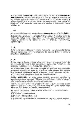 (D) O verbo convergir, bem como seus derivados convergente,
convergência, são grafados com “g”. Essa consoante é mantida na
conjugação antes das vogais “e” (convergem) e “i” (convergimos). A
alteração gráfica só se dá nas formas irregulares, antes das vogais “a”
(convirja) e “o” (convirjo), para que seja mantido o fonema /j/, (como
em jarro).


2–B
Os erros estão presentes nos vocábulos: crescente (com “sc”) e êxito.
Está correta a grafia de “agronegócio” (D), vocábulo formado a partir da
união do radical agro (equivalente a “agri”, de “agricultura”) com
negócio, assim como acontece em “agronomia, agroindústria,
agroecologia”.


3-B
Note como as questões se repetem. Mais uma vez, a Fundação Carlos
Chagas apresentou erro na ortografia da palavra êxito e omitiu o
dígrafo de adolescentes.


4-E
Desta vez, a banca deixou claro que segue a mesma linha de
classificação da maioria dos gramáticos - apresentou “início” e a ela
associou o vocábulo “vários”, segundo o gabarito.
Se classificasse esses vocábulos na regra das palavras proparoxítonas
(seguindo a posição do V.O.L.P.), a questão seria anulada, pois haveria
três respostas igualmente válidas – além de “vários”, também “técnica”
e “jurídica”, que, indubitavelmente, são proparoxítonas.
Então, ATENÇÃO!!! A partir dessa questão, podemos identificar o
posicionamento da banca da FCC para esta polêmica – “início” e “vários”
são paroxítonas terminadas em ditongo crescente.
Assim, se você estiver se preparando para algum concurso a ser
realizado por essa instituição, pode ficar tranqüilo – pelo menos, essa
resposta você poderá marcar de olhos fechados.
As demais palavras são acentuadas de acordo com as seguintes regras:
(A) “técnica” – proparoxítona
(B) “idéia” – ditongo aberto (éi)
(C) “possível” – paroxítona não terminada em a(s), e(s), o(s) e em(ens)


                                                                      33
 