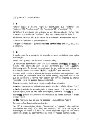 (D) “jurídica” - proparoxítona


5-E
“Ofício” segue a mesma regra de acentuação que “história” (A),
“salários” (B), “inteligências” (C), “memória” (D) e “agência” (E).
Já “idéias” é acentuado por se tratar de um ditongo aberto (éu/ éi / ói),
o mesmo ocorrendo em “heróicas”. Por isso, a resposta é a letra E.
As demais palavras são acentuadas de acordo com as seguintes regras:
- “único” e “período” – proparoxítonas;
- “Níger” e “notável” – paroxítonas não terminadas em a(s), e(s), o(s)
e em(ens).


6-D
A opção que foi o gabarito da questão é uma verdadeira aula sobre
acentuação.
Tanto “am” quanto “ão" formam o fonema /ãw/.
Os vocábulos terminados por “ão" são oxítonos (coração, paixão), o
mesmo não ocorrendo com os que terminam por “am” (cantam,
destrancaram). Os primeiros só deixam de ser oxítonos em virtude de
acentuação, como ocorre em “órfão”, “acórdão”, por exemplo.
Por isso, está correta a afirmação de que as sílabas que registram “am”
são átonas (a tonicidade recai em outra sílaba), enquanto que as em
que se apresenta a forma “ão" podem ser tônicas (regra) ou átonas
(exceção – veja no quadro das paroxítonas).
Alguns exemplos facilitam a compreensão deste conceito:
acordam (presente do indicativo do verbo acordar – sílaba tônica: “cor”)
acórdão (decisão de um colegiado – sílaba tônica: “cór” em virtude do
acento agudo, que, se não fosse empregado, formaria “acordão”)
acordarão (futuro do presente do indicativo do verbo acordar – sílaba
tônica: “rão”)
cordão (corrente que se leva no pescoço – sílaba tônica: “dão”)
As incorreções das demais opções são:
(a) “lá” é monossílabo tônico; “tamanduá” e “através” são oxítonas
terminadas em a(s), e(s), o(s) ou em(ens); “aí” recai na regra de
acentuação do hiato – a letra “i”, como segunda vogal de um hiato,
sozinha na sílaba ou acompanhada da letra “s” recebe acento agudo.


                                                                      34
 