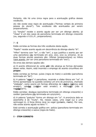 Portanto, não há uma única regra para a acentuação gráfica desses
vocábulos.
(b) não existe essa regra de acentuação (“formas verbais de primeira
pessoa do plural”). Tais vocábulos são acentuados por serem
proparoxítonos.
(c) “lençóis” recebe o acento agudo por ser um ditongo aberto; já
“rósea” é um dos casos de paroxítona terminada em ditongo crescente
(ou, segundo o V.O.L.P., proparoxítona).


7-C
Estão corretas as formas dos três vocábulos desta opção.
“Papéis” recebe acento agudo em decorrência do ditongo aberto “éi”.
“Hífen” termina com    “en”, e não “em”, o que justifica o acento por ser
uma paroxítona não     terminada em a(s), e(s), o(s) ou em(ens). Já as
duas formas plurais     possíveis são: hífenes (proparoxítona) ou hifens
(sem acento, por ser   uma paroxítona terminada em “ens”).
Os erros das demais opções são:
a) O acento diferencial do verbo pôr não alcança as formas derivadas
desse verbo. Assim, está incorreto o emprego do acento circunflexo em
propor.
Estão corretas as formas: juízes (regra do hiato) e acórdão (paroxítona
terminada em “ão”)
b) A palavra “avaro” é paroxítona, recaindo a sílaba tônica em “va”. A
forma apresentada na questão constitui um erro de pronúncia, chamado
“silabada”, como ocorre em formas diferentes de rubrica (rúbrica está
errado!), cateter (catéter está errado!) e necropsia (não é
necrópsia!!!).
Estão corretas: deságua (paroxítona terminada em ditongo crescente) e
caráter (paroxítona não terminada em a/e/o/em).
d) A palavra “gratuito” forma um ditongo em “ui”. A pronúncia dela se
assemelha à de “muito”. Há, nesses casos, uma vogal (u) e uma
semivogal (i). A força tônica recai na vogal (gratuito, muito). Por isso,
não existe acento agudo na letra “i”.
Está correta a acentuação gráfica em: polícia (paroxítona terminada em
ditongo crescente) e saúva (regra do hiato).


8 – ITEM CORRETO



                                                                       35
 