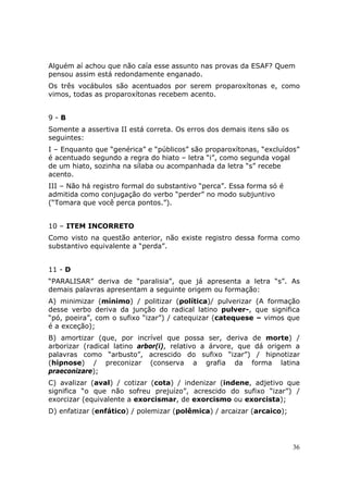 Alguém aí achou que não caía esse assunto nas provas da ESAF? Quem
pensou assim está redondamente enganado.
Os três vocábulos são acentuados por serem proparoxítonas e, como
vimos, todas as proparoxítonas recebem acento.


9-B
Somente a assertiva II está correta. Os erros dos demais itens são os
seguintes:
I – Enquanto que “genérica” e “públicos” são proparoxítonas, “excluídos”
é acentuado segundo a regra do hiato – letra “i”, como segunda vogal
de um hiato, sozinha na sílaba ou acompanhada da letra “s” recebe
acento.
III – Não há registro formal do substantivo “perca”. Essa forma só é
admitida como conjugação do verbo “perder” no modo subjuntivo
(“Tomara que você perca pontos.”).


10 – ITEM INCORRETO
Como visto na questão anterior, não existe registro dessa forma como
substantivo equivalente a “perda”.


11 - D
“PARALISAR” deriva de “paralisia”, que já apresenta a letra “s”. As
demais palavras apresentam a seguinte origem ou formação:
A) minimizar (mínimo) / politizar (política)/ pulverizar (A formação
desse verbo deriva da junção do radical latino pulver-, que significa
“pó, poeira”, com o sufixo “izar”) / catequizar (catequese – vimos que
é a exceção);
B) amortizar (que, por incrível que possa ser, deriva de morte) /
arborizar (radical latino arbor(i), relativo a árvore, que dá origem a
palavras como “arbusto”, acrescido do sufixo “izar”) / hipnotizar
(hipnose) / preconizar (conserva a grafia da forma latina
praeconizare);
C) avalizar (aval) / cotizar (cota) / indenizar (indene, adjetivo que
significa “o que não sofreu prejuízo”, acrescido do sufixo “izar”) /
exorcizar (equivalente a exorcismar, de exorcismo ou exorcista);
D) enfatizar (enfático) / polemizar (polêmica) / arcaizar (arcaico);




                                                                        36
 