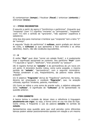 E) contemporizar (tempo) / fiscalizar (fiscal) / sintonizar (sintonia) /
entronizar (trono).


12 – ITENS INCORRETOS
O assunto a partir de agora é “homônimos e parônimos”. Enquanto que
“incipiente” (com “c”) significa “iniciante” ou “principiante”, “insipiente”
(com “s”) tem o sentido de “ignorante”, “não sapiente” (sapiência é
sabedoria).
Uma boa dica para memorizar é lembrar que “incipiente” tem a letra “C”
de “começo”.
A segunda “dupla de parônimos” é vultoso, assim grafado por derivar
de vulto, e vultuoso (o que apresenta a face vermelha e os olhos
salientes). Assim, não são vocábulos equivalentes.


13 - A
O verbo “fluir” quer dizer “correr em estado fluido”, e é exatamente
esse o significado apropriado ao contexto. Seu parônimo “fruir” (com
“r”) equivale a “gozar”, “desfrutar”, “tirar proveito” ou “possuir”.
(B) O registro formal de “estadia” é de permanência de um navio em
um porto. O dicionário Aurélio indica, como outra acepção, o mesmo
sentido de “estada”, “permanência”, com o seguinte comentário:
“Muitos condenam o uso, freqüentíssimo, da palavra nesta última
acepção”.
(C) O adjetivo “fragrante” deriva de “fragrância” (perfume). No texto,
deveria ser empregado o vocábulo “flagrante”, que, na acepção
utilizada, significa “evidente, patente, manifesta”.
(D) Como se refere a uma soma de grande vulto, o adjetivo adequado
seria “vultoso”. O significado de “vultuoso” já foi apresentado na
questão anterior.


14 – ITEM CORRETO
A banca tomou o cuidado de deixar clara a referência à linguagem
atualmente em vigor, ou seja, a forma como se usa nos dias de hoje.
Como vimos, é freqüente o uso da palavra estadia no sentido de
estada.
Apresentamos essa questão para que você perceba como diferentes
bancas podem adotar posicionamentos opostos em relação a um mesmo



                                                                         37
 