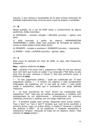 assunto, o que reforça a necessidade de se fazer provas anteriores da
entidade responsável pelo concurso para o qual se prepara o candidato.


15 - B
Nessa questão, foi a vez da ESAF testar o conhecimento de alguns
parônimos. Estão incorretas:
a) INFRINGIR – cometer infração / INFLIGIR (correto) – aplicar uma
pena
c)   Está    incorreta   a     grafia   da  palavra HOMOGENEIZAR
(HOMOGÊNEO + IZAR). Sobe esse processo de formação da palavra,
reveja as observações iniciais deste ponto.
d) IMINENTE – prestes a acontecer / EMINENTE (correto) – importante
e) AFERIR – medir / AUFERIR (correto) – ganhar, obter.


16 - A
Essa prova foi aplicada em maio de 2006, ou seja, está fresquinha,
fresquinha...
Mau – adjetivo antônimo de bom.
Mal – advérbio (“Eu dirijo mal”), substantivo (“Não há mal que sempre
dure nem bem que nunca se acabe.”) ou conjunção (“Mal botou os pés
para fora da casa, começou a chover.”). Nos dois primeiros casos, é
antônimo de bem.
I – “O mau julgamento político...” pode ser substituído por “O bom
julgamento político...” – é mesmo um adjetivo e está corretamente
empregado. Na seqüência, em “o mal está na mídia...”, está sendo
usado o substantivo, tanto que o acompanha um artigo definido
masculino.
II – As duas ocorrências de “mau” devem ser substituídas pelo
substantivo “mal”. Note que em ambas as passagens, o vocábulo vem
acompanhado de um determinante – primeiramente um pronome
indefinido (nenhum) e, adiante, por um artigo indefinido (um).
III – A primeira oração está correta. Responda como ficaria melhor:
“isso é bom” ou “isso é bem”? Acredito que você tenha escolhido a
primeira forma. Logo, na ordem direta, a oração é “lamentar a atitude
dos políticos é MAU.”. Já na seqüência, o vocábulo acompanha o
substantivo “lençóis”, indicando se tratar de um adjetivo. Assim, “eles
estarão em maus lençóis.”.



                                                                     38
 