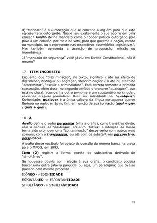 d) “Mandato” é a autorização que se concede a alguém para que este
represente o outorgante. Não é isso exatamente o que ocorre em uma
eleição? Aurélio define mandato como o “poder político outorgado pelo
povo a um cidadão, por meio de voto, para que governe a nação, estado
ou município, ou o represente nas respectivas assembléias legislativas”.
Mas também apresenta a acepção de procuração, missão ou
incumbência.
Já “mandado de segurança” você já viu em Direito Constitucional, não é
mesmo?


17 – ITEM INCORRETO
Enquanto que “discriminação”, no texto, significa o ato ou efeito de
discriminar, distinguir ou segregar, “descriminação” é o ato ou efeito de
“descriminar”, “excluir a criminalidade”. Está correta somente a primeira
construção. Além disso, no segundo período o pronome “quaisquer”, que
está no plural, acompanha outro pronome e um substantivo no singular,
causando prejuízo gramatical. Deve ser substituído por “qualquer”.
Curiosidade: qualquer é a única palavra da língua portuguesa que se
flexiona no meio, e não no fim, em função de sua formação (qual + quer
/ quais + quer).


18 - A
Aurélio define o verbo perpassar (olha a grafia), como transitivo direto,
com o sentido de “postergar, preterir”. Talvez, a intenção da banca
tenha sido promover uma “contaminação” desse verbo com outros mais
comuns, com o transpassar, ou até com os substantivos perspectiva,
perspicácia.
A grafia desse vocábulo foi objeto de questão da mesma banca na prova
para o MPOG, em 2003.
Item (2) registra a forma correta do substantivo derivado de
“simultâneo”.
Se houvesse dúvida com relação à sua grafia, o candidato poderia
buscar uma outra palavra parecida (ou seja, um paradigma) que tivesse
passado pelo mesmo processo:
IDÔNEO -> IDONEIDADE
ESPONTÂNEO -> ESPONTANEIDADE
SIMULTÂNEO -> SIMULTANEIDADE




                                                                      39
 