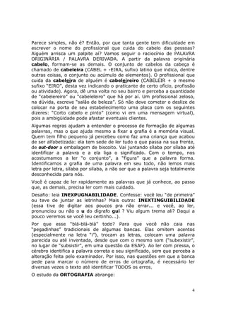 Parece simples, não é? Então, por que tanta gente tem dificuldade em
escrever o nome do profissional que cuida do cabelo das pessoas?
Alguém arrisca um palpite aí? Vamos seguir o raciocínio de PALAVRA
ORIGINÁRIA / PALAVRA DERIVADA. A partir da palavra originária
cabelo, formam-se as demais. O conjunto de cabelos da cabeça é
chamado de cabeleira (CABEL + -EIRA, sufixo latino que indica, dentre
outras coisas, o conjunto ou acúmulo de elementos). O profissional que
cuida da cabeleira de alguém é cabeleireiro (CABELEIR + o mesmo
sufixo “EIRO”, desta vez indicando o praticante de certo ofício, profissão
ou atividade). Agora, dê uma volta no seu bairro e perceba a quantidade
de “cabelereiro” ou “cabeleleiro” que há por aí. Um profissional zeloso,
na dúvida, escreve “salão de beleza”. Só não deve cometer o deslize de
colocar na porta de seu estabelecimento uma placa com os seguintes
dizeres: “Corto cabelo e pinto” (como vi em uma mensagem virtual),
pois a ambigüidade pode afastar eventuais clientes.
Algumas regras ajudam a entender o processo de formação de algumas
palavras, mas o que ajuda mesmo a fixar a grafia é a memória visual.
Quem tem filho pequeno já percebeu como faz uma criança que acabou
de ser alfabetizada: ela tem sede de ler tudo o que passa na sua frente,
de out-door a embalagem de biscoito. Vai juntando sílaba por sílaba até
identificar a palavra e a ela liga o significado. Com o tempo, nos
acostumamos a ler “o conjunto”, a “figura” que a palavra forma.
Identificamos a grafia de uma palavra em seu todo, não lemos mais
letra por letra, sílaba por sílaba, a não ser que a palavra seja totalmente
desconhecida para nós.
Você é capaz de ler rapidamente as palavras que já conhece, ao passo
que, as demais, precisa ler com mais cuidado.
Desafio: leia INEXPUGNABILIDADE. Confesse: você leu “de primeira”
ou teve de juntar as letrinhas? Mais outra: INEXTINGUIBILIDADE
(essa tive de digitar aos poucos pra não errar... e você, ao ler,
pronunciou ou não o u do dígrafo gui ? Viu algum trema ali? Daqui a
pouco veremos se você leu certinho...).
Por que esse “blá-blá-blá” todo? Para que você não caia nas
“pegadinhas” tradicionais de algumas bancas. Elas omitem acentos
(especialmente na letra “i”), trocam as letras, colocam uma palavra
parecida ou até inventada, desde que com o mesmo som (“subexistir”,
no lugar de “subsistir”, em uma questão da ESAF). Ao ler com pressa, o
cérebro identifica a palavra correta e seu significado, sem que perceba a
alteração feita pelo examinador. Por isso, nas questões em que a banca
pede para marcar o número de erros de ortografia, é necessário ler
diversas vezes o texto até identificar TODOS os erros.
O estudo da ORTOGRAFIA abrange:


                                                                         4
 