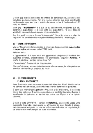 O item (3) explora conceitos de sintaxe de concordância, assunto a ser
estudado posteriormente. Por ora, vamos afirmar que essa construção
está correta, uma vez que o sujeito da forma verbal é “as barreiras”. Só
isso, está bem?
Item (4) - “Espectador” é o que vê ou testemunha, enquanto que seu
parônimo expectador é o que está na expectativa. O uso daquele
vocábulo está certinho de acordo com o contexto.
Por fim, está correta a forma “ininterrupta” (item 5), com o prefixo de
negação “in” antecedendo o adjetivo correspondente a “interrupção”.


19 – ITEM INCORRETO.
Viu só? Novamente foi explorado o emprego dos parônimos expectador
e espectador, dessa vez pela CESPE UnB.
Relembrando:
- “expectador” é o que está em expectativa (esperança fundada em
supostos direitos, probabilidades ou promessas, segundo Aurélio). A
grafia é idêntica – ambas com a letra “x”.
- “espectador” é o que vê ou testemunha.
São parônimos e, ao contrário do que se afirma na opção, não podem se
alternar sem que haja prejuízo ao texto.




20 – D) ITEM CORRETO
    E) ITEM INCORRETO
Essa é uma das mais recentes provas aplicadas pela ESAF. Continuamos
no campo da Semântica, agora falando sobre o sentido das palavras.
É bem fácil memorizar: DENOTATIVO, com D de Dicionário, é o sentido
literal das palavras. O outro, conotativo, é o sentido figurado. Guarde o
significado do primeiro e lembre do outro por lógica – é o oposto
daquele.


O item d está CORRETO – sentido conotativo. Está sendo usada uma
expressão figurada, equivalente a afirmação de que Estado é rígido,
extremamente exigente no que se refere aos trâmites na regularização
de empresas e manutenção de suas atividades.




                                                                      40
 