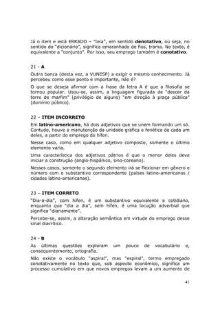 Já o item e está ERRADO – “teia”, em sentido denotativo, ou seja, no
sentido do “dicionário”, significa emaranhado de fios, trama. No texto, é
equivalente a “conjunto”. Por isso, seu emprego também é conotativo.


21 - A
Outra banca (desta vez, a VUNESP) a exigir o mesmo conhecimento. Já
percebeu como esse ponto é importante, não é?
O que se deseja afirmar com a frase da letra A é que a filosofia se
tornou popular. Usou-se, assim, a linguagem figurada de “descer da
torre de marfim” (privilégio de alguns) “em direção à praça pública”
(domínio público).


22 – ITEM INCORRETO
Em latino-americano, há dois adjetivos que se unem formando um só.
Contudo, houve a manutenção da unidade gráfica e fonética de cada um
deles, a partir do emprego do hífen.
Nesse caso, como em qualquer adjetivo composto, somente o último
elemento varia.
Uma característica dos adjetivos pátrios é que o menor deles deve
iniciar a construção (anglo-hispânico, sino-coreano).
Nesses casos, somente o segundo elemento irá se flexionar em gênero e
número com o substantivo correspondente (países latino-americanos /
cidades latino-americanas).


23 – ITEM CORRETO
“Dia-a-dia”, com hífen, é um substantivo equivalente a cotidiano,
enquanto que “dia a dia”, sem hífen, é uma locução adverbial que
significa “diariamente”.
Percebe-se, assim, a alteração semântica em virtude do emprego desse
sinal diacrítico.


24 - B
As últimas questões exploram          um   pouco    de   vocabulário   e,
consequentemente, ortografia.
Não existe o vocábulo “aspiral”, mas “espiral”, termo empregado
conotativamente no texto que, sob aspecto econômico, significa um
processo cumulativo em que novos empregos levam a um aumento de


                                                                       41
 