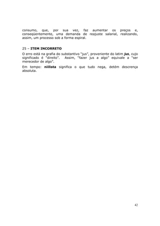 consumo, que, por sua vez, faz aumentar os preços e,
conseqüentemente, uma demanda de reajuste salarial, realizando,
assim, um processo sob a forma espiral.


25 – ITEM INCORRETO
O erro está na grafia do substantivo “jus”, proveniente do latim jus, cujo
significado é “direito”.   Assim, “fazer jus a algo” equivale a “ser
merecedor de algo”.
Em tempo: niilista significa o que tudo nega, detém descrença
absoluta.




                                                                       42
 