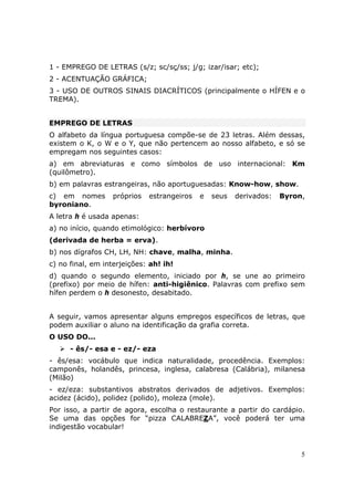 1 - EMPREGO DE LETRAS (s/z; sc/sç/ss; j/g; izar/isar; etc);
2 - ACENTUAÇÃO GRÁFICA;
3 - USO DE OUTROS SINAIS DIACRÍTICOS (principalmente o HÍFEN e o
TREMA).


EMPREGO DE LETRAS
O alfabeto da língua portuguesa compõe-se de 23 letras. Além dessas,
existem o K, o W e o Y, que não pertencem ao nosso alfabeto, e só se
empregam nos seguintes casos:
a) em abreviaturas e como símbolos de uso internacional: Km
(quilômetro).
b) em palavras estrangeiras, não aportuguesadas: Know-how, show.
c) em nomes       próprios   estrangeiros   e   seus   derivados:   Byron,
byroniano.
A letra h é usada apenas:
a) no início, quando etimológico: herbívoro
(derivada de herba = erva).
b) nos dígrafos CH, LH, NH: chave, malha, minha.
c) no final, em interjeições: ah! ih!
d) quando o segundo elemento, iniciado por h, se une ao primeiro
(prefixo) por meio de hífen: anti-higiênico. Palavras com prefixo sem
hífen perdem o h desonesto, desabitado.


A seguir, vamos apresentar alguns empregos específicos de letras, que
podem auxiliar o aluno na identificação da grafia correta.
O USO DO...
      - ês/- esa e - ez/- eza
- ês/esa: vocábulo que indica naturalidade, procedência. Exemplos:
camponês, holandês, princesa, inglesa, calabresa (Calábria), milanesa
(Milão)
- ez/eza: substantivos abstratos derivados de adjetivos. Exemplos:
acidez (ácido), polidez (polido), moleza (mole).
Por isso, a partir de agora, escolha o restaurante a partir do cardápio.
Se uma das opções for “pizza CALABREZA”, você poderá ter uma
indigestão vocabular!


                                                                         5
 