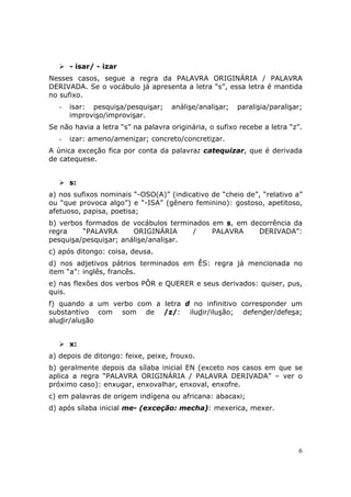 - isar/ - izar
Nesses casos, segue a regra da PALAVRA ORIGINÁRIA / PALAVRA
DERIVADA. Se o vocábulo já apresenta a letra “s”, essa letra é mantida
no sufixo.
   -   isar: pesquisa/pesquisar;    análise/analisar;   paralisia/paralisar;
       improviso/improvisar.
Se não havia a letra “s” na palavra originária, o sufixo recebe a letra “z”.
   -   izar: ameno/amenizar; concreto/concretizar.
A única exceção fica por conta da palavra: catequizar, que é derivada
de catequese.


       s:
a) nos sufixos nominais “-OSO(A)” (indicativo de “cheio de”, “relativo a”
ou “que provoca algo”) e “-ISA” (gênero feminino): gostoso, apetitoso,
afetuoso, papisa, poetisa;
b) verbos formados de vocábulos terminados em s, em decorrência da
regra    “PALAVRA      ORIGINÁRIA     /    PALAVRA    DERIVADA”:
pesquisa/pesquisar; análise/analisar.
c) após ditongo: coisa, deusa.
d) nos adjetivos pátrios terminados em ÊS: regra já mencionada no
item “a”: inglês, francês.
e) nas flexões dos verbos PÔR e QUERER e seus derivados: quiser, pus,
quis.
f) quando a um verbo com a letra d no infinitivo corresponder um
substantivo com som de /z/: iludir/ilusão; defender/defesa;
aludir/alusão


       x:
a) depois de ditongo: feixe, peixe, frouxo.
b) geralmente depois da sílaba inicial EN (exceto nos casos em que se
aplica a regra “PALAVRA ORIGINÁRIA / PALAVRA DERIVADA” – ver o
próximo caso): enxugar, enxovalhar, enxoval, enxofre.
c) em palavras de origem indígena ou africana: abacaxi;
d) após sílaba inicial me- (exceção: mecha): mexerica, mexer.




                                                                           6
 