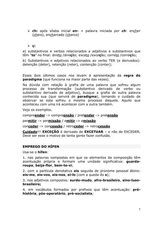 ch: após sílaba inicial en- + palavra iniciada por ch: encher
     (cheio), encharcado (charco)


     ç:
a) substantivos e verbos relacionados a adjetivos e substantivos que
têm “to” no final: direto /direção; exceto /exceção; correto /correção;
b) Substantivos e adjetivos relacionados ao verbo TER (e derivados):
detenção (deter), retenção (reter), contenção (conter);


Esses dois últimos casos nos levam à apresentação da regra do
paradigma (que funciona na maior parte das vezes).
Na dúvida com relação à grafia de uma palavra que sofreu algum
processo de transformação (substantivo derivado de verbo ou
substantivo derivado de adjetivo), busque a grafia de outra palavra
conhecida sua (que servirá de paradigma), tomando o cuidado de
observar se esta sofreu o mesmo processo daquela. Aquilo que
aconteceu com uma irá acontecer com a outra também.
Veja os exemplos.
compreender -> compreensão / pretender -> pretensão
permitir -> permissão / emitir -> emissão
conceder -> concessão / retroceder -> retrocessão
Cuidado!!! EXCEÇÃO é derivado de EXCETUAR – e não de EXCEDER.
Deve ser esse o motivo de tanta gente fazer confusão.


EMPREGO DO HÍFEN
Usa-se o hífen:
1. nas palavras compostas em que os elementos da composição têm
acentuação própria e formam uma unidade significativa: guarda-
roupa, beija-flor, bem-te-vi;
2. com a partícula denotativa eis seguida de pronome pessoal átono:
eis-me, eis-vos, eis-nos, ei-lo (com a queda do s);
3. nos adjetivos compostos: surdo-mudo, afro-brasileiro, sino-luso-
brasileiro;
4. em vocábulos formados por prefixos que têm acentuação: pré-
história, pós-operatório, pró-socialista;



                                                                      7
 