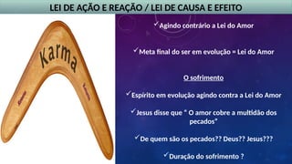 LEI DE AÇÃO E REAÇÃO / LEI DE CAUSA E EFEITO
Agindo contrário a Lei do Amor
Meta final do ser em evolução = Lei do Amor
O sofrimento
Espírito em evolução agindo contra a Lei do Amor
Jesus disse que “ O amor cobre a multidão dos
pecados”
De quem são os pecados?? Deus?? Jesus???
Duração do sofrimento ?
 