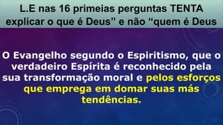 O Evangelho segundo o Espiritismo, que o
verdadeiro Espírita é reconhecido pela
sua transformação moral e pelos esforços
que emprega em domar suas más
tendências.
L.E nas 16 primeias perguntas TENTA
explicar o que é Deus” e não “quem é Deus
 