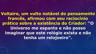 Voltaire, um vulto notável do pensamento
francês, afirmou com seu raciocínio
prático sobre a existência do Criador: “O
Universo me espanta e não posso
imaginar que este relógio exista e não
tenha um relojoeiro”.
 