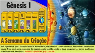 Não rejeitemos, pois, a Gênese Bíblica; ao contrário, estudemo-la , como se estuda a história da infância dos
povos. Trata-se de uma época rica de alegorias, cujo sentido oculto se deve pesquisar (...) com o auxílio das
luzes da razão e da Ciência...Gênese, capítulo XII, pag. 199-208.
 
