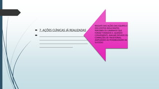  7. AÇÕES CLÍNICAS JÁ REALIZADAS
 _______________________________________
_______________________________________
_______________________________________
___________________________
RESGATE DAS AÇÕES DAS EQUIPES E
DOS EFEITOS RESULTANTES,
PERCEBER OS CAMINHOS QUE
FORAM TOMADOS E, QUANDO
CONVENIENTE, AVALIAR DESVIOS OU
CORREÇÕES DE TRAJETÓRIAS,
AMPLIANDO AS POSSIBILIDADES DE
SUCESSO.
 