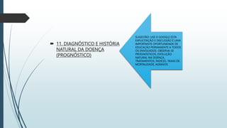 11. DIAGNÓSTICO E HISTÓRIA
NATURAL DA DOENÇA
(PROGNÓSTICO)
SUGESTÃO: USE O GOOGLE ESTA
EXPLICITAÇÃO E DISCUSSÃO É UMA
IMPORTANTE OPORTUNIDADE DE
EDUCAÇÃO PERMANENTE A TODOS
OS ENVOLVIDOS. OBSERVA-SE
PROGNÓSTICOS, EVOLUÇÃO
NATURAL NA DOENÇA,
TRATAMENTOS, ÍNDICES, TAXAS DE
MORTALIDADE, AGRAVOS
 