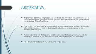 JUSTIFICATIVA
 A concepção de Clínica Ampliada e a proposta do PTS convidam-nos a entender que as
situações percebidas pela equipe como de difícil resolução são situações que esbarram
nos limites da Clínica Tradicional.
 É necessário, portanto, que se forneçam instrumentos para que os profissionais possam
lidar consigo mesmos e com os Sujeitos acometidos por uma doença de forma
diferente da tradicional.
 A equipe do NASF-AB de Caçapava percebeu a necessidade de aprofundar o estudo
nesse tema e traduzi-lo em um roteiro prático e abrangente para sua aplicação
 Falta de um norteador prático para seu uso no dia a dia.
 