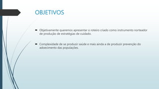 OBJETIVOS
 Objetivamente queremos apresentar o roteiro criado como instrumento norteador
de produção de estratégias de cuidado.
 Complexidade de se produzir saúde e mais ainda a de produzir prevenção do
adoecimento das populações.
 