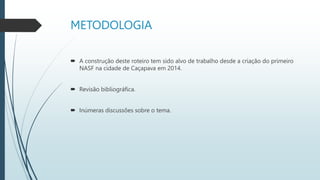 METODOLOGIA
 A construção deste roteiro tem sido alvo de trabalho desde a criação do primeiro
NASF na cidade de Caçapava em 2014.
 Revisão bibliográfica.
 Inúmeras discussões sobre o tema.
 