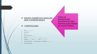  PROJETO TERAPÊUTICO SINGULAR –
NASF E ATENÇÃO BÁSICA
 1.IDENTIFICAÇÃO:
 Nome: ____________________
 Nome social:
 DN:_____________
 Data de início do PTS:___________
 Endereço:___________________________________Tel:___________________
 Whatsapp:_____________PSF:_______________SUS_____________________
 Técnico de referência_______ Área:__Microárea:___N° da família:________________
 End. das redes sociais:
TODAS AS
INFORMAÇÕES
IMPORTANTES PARA
IDENTIFICAÇÃO RÁPIDA
DO SUJEITO ÍNDICE
 