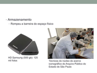 • Armazenamento
  • Rompeu a barreira do espaço físico




 HD Samsung (500 gb): 125
 mil fotos                        Técnicos do núcleo do acervo
                                  iconográfico do Arquivo Público do
                                  Estado de São Paulo
 