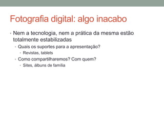 Fotografia digital: algo inacabo
• Nem a tecnologia, nem a prática da mesma estão
 totalmente estabilizadas
 • Quais os suportes para a apresentação?
   • Revistas, tablets
 • Como compartilharemos? Com quem?
   • Sites, álbuns de família
 