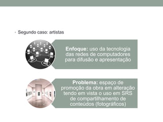 • Segundo caso: artistas



                           Enfoque: uso da tecnologia
                           das redes de computadores
                           para difusão e apresentação



                           Problema: espaço de
                      promoção da obra em alteração
                       tendo em vista o uso em SRS
                          de compartilhamento de
                          conteúdos (fotográficos)
 