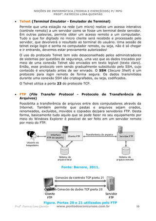 NOÇÕES DE INFORMÁTICA (TEORIA E EXERCÍCIOS) P/ MPU
                          PROFa. PATRÍCIA LIMA QUINTÃO

•   Telnet (Terminal Emulator - Emulador de Terminal)
    Permite que uma estação na rede (um micro) realize um acesso interativo
    (controle remoto) a um servidor como se fosse um terminal deste servidor.
    Em outras palavras, permite obter um acesso remoto a um computador.
    Tudo o que for digitado no micro cliente será recebido e processado pelo
    servidor, que devolverá o resultado ao terminal do usuário. Uma sessão de
    telnet exige login e senha no computador remoto, ou seja, não é só chegar
    e ir entrando, devemos estar previamente autorizados!
    O uso do protocolo Telnet tem sido desaconselhado pelos administradores
    de sistemas por questões de segurança, uma vez que os dados trocados por
    meio de uma conexão Telnet são enviados em texto legível (texto claro).
    Então, esse protocolo vem sendo gradualmente substituído pelo SSH, cujo
    conteúdo é encriptado antes de ser enviado. O SSH (Secure Shell) é um
    protocolo para login remoto de forma segura. Os dados transmitidos
    durante uma conexão SSH são criptografados, ou seja, codificados.
    O Telnet utiliza a porta 23 do protocolo TCP.


•   FTP (File        Transfer    Protocol   -   Protocolo   de   Transferência   de
    Arquivos)
    Possibilita a transferência de arquivos entre dois computadores através da
    Internet. Também permite que pastas e arquivos sejam criados,
    renomeados, excluídos, movidos e copiados de/para servidores FTP. Desta
    forma, basicamente tudo aquilo que se pode fazer no seu equipamento por
    meio do Windows Explorer é possível de ser feito em um servidor remoto
    por meio do FTP.




                                  Fonte: Barrere, 2011.




                       Figura. Portas 20 e 21 utilizadas pelo FTP
Profa. Patrícia Lima Quintão    www.pontodosconcursos.com.br                     10
 