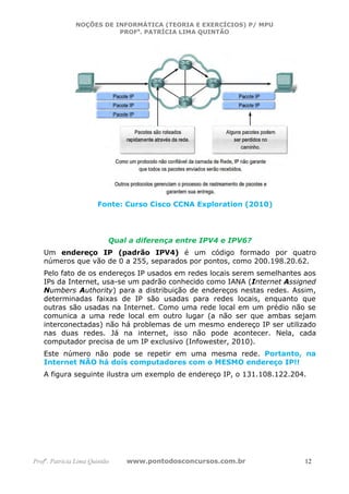 NOÇÕES DE INFORMÁTICA (TEORIA E EXERCÍCIOS) P/ MPU
                          PROFa. PATRÍCIA LIMA QUINTÃO




                       Fonte: Curso Cisco CCNA Exploration (2010)




                           Qual a diferença entre IPV4 e IPV6?
   Um endereço IP (padrão IPV4) é um código formado por quatro
   números que vão de 0 a 255, separados por pontos, como 200.198.20.62.
   Pelo fato de os endereços IP usados em redes locais serem semelhantes aos
   IPs da Internet, usa-se um padrão conhecido como IANA (Internet Assigned
   Numbers Authority) para a distribuição de endereços nestas redes. Assim,
   determinadas faixas de IP são usadas para redes locais, enquanto que
   outras são usadas na Internet. Como uma rede local em um prédio não se
   comunica a uma rede local em outro lugar (a não ser que ambas sejam
   interconectadas) não há problemas de um mesmo endereço IP ser utilizado
   nas duas redes. Já na internet, isso não pode acontecer. Nela, cada
   computador precisa de um IP exclusivo (Infowester, 2010).
   Este número não pode se repetir em uma mesma rede. Portanto, na
   Internet NÃO há dois computadores com o MESMO endereço IP!!
   A figura seguinte ilustra um exemplo de endereço IP, o 131.108.122.204.




Profa. Patrícia Lima Quintão   www.pontodosconcursos.com.br              12
 