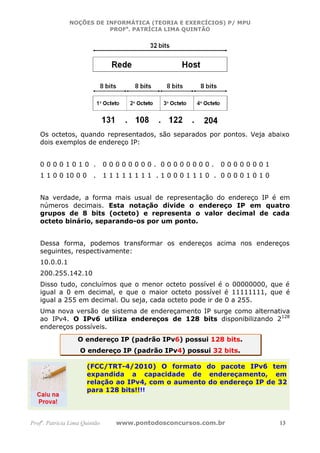 NOÇÕES DE INFORMÁTICA (TEORIA E EXERCÍCIOS) P/ MPU
                          PROFa. PATRÍCIA LIMA QUINTÃO




   Os octetos, quando representados, são separados por pontos. Veja abaixo
   dois exemplos de endereço IP:


   00001010 .                  00000000. 00000000.         00000001
   1 1 0 0 10 0 0        .     11111111 .10001110 . 00001010


   Na verdade, a forma mais usual de representação do endereço IP é em
   números decimais. Esta notação divide o endereço IP em quatro
   grupos de 8 bits (octeto) e representa o valor decimal de cada
   octeto binário, separando-os por um ponto.


   Dessa forma, podemos transformar os endereços acima nos endereços
   seguintes, respectivamente:
   10.0.0.1
   200.255.142.10
   Disso tudo, concluímos que o menor octeto possível é o 00000000, que é
   igual a 0 em decimal, e que o maior octeto possível é 11111111, que é
   igual a 255 em decimal. Ou seja, cada octeto pode ir de 0 a 255.
   Uma nova versão de sistema de endereçamento IP surge como alternativa
   ao IPv4. O IPv6 utiliza endereços de 128 bits disponibilizando 2128
   endereços possíveis.
                   O endereço IP (padrão IPv6) possui 128 bits.
                   O endereço IP (padrão IPv4) possui 32 bits.

                      (FCC/TRT-4/2010) O formato do pacote IPv6 tem
                      expandida a capacidade de endereçamento, em
                      relação ao IPv4, com o aumento do endereço IP de 32
                      para 128 bits!!!!




Profa. Patrícia Lima Quintão     www.pontodosconcursos.com.br          13
 