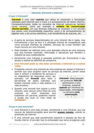 NOÇÕES DE INFORMÁTICA (TEORIA E EXERCÍCIOS) P/ MPU
                          PROFa. PATRÍCIA LIMA QUINTÃO

                               Intranet, Extranet e Internet
O que é Intranet?
   Intranet é uma rede restrita que utiliza os protocolos e tecnologias
   utilizados pela Internet para a troca e o processamento de dados internos.
   Consequentemente, todos os conceitos da Internet aplicam-se também
   numa intranet, como por exemplo o modelo de comunicação
   cliente-servidor, em que diversas máquinas se conectam a um servidor
   que possui uma funcionalidade específica, como a de armazenamento de
   páginas web, a de correio eletrônico, a de transferência de arquivos, etc.


   • A gama de serviços disponibilizados em uma intranet não é rígida, mas
     normalmente o que se tem é a utilização intensa de navegadores web
     como principal interface de trabalho. Serviços de e-mail também são
     muito comuns em uma intranet.
   • Pode também ser definida como uma aplicação interna de uma empresa
     que visa fornecer conteúdo, informação e aplicativos que facilitem o
     trabalho de seus colaboradores.
   • Geralmente uma Intranet é acessada somente por funcionários e seu
     acesso é restrito de DENTRO da companhia.
   • Uma Intranet pode ou não estar conectada a Internet ou a outras
     redes.
   • É bastante comum uma Intranet de uma empresa ter acesso à Internet e
     permitir que seus usuários usem os serviços da Internet, porém nesse
     caso é comum a existência de serviços e
     ou dispositivos de segurança como, por              ● ● ●
     exemplo, um firewall para fazer o           Intranet: Rede baseada
     barramento de dados indevidos que            em protocolo TCP/IP,
     tentam transitar entre a rede pública e a      pertencente a uma
     rede privativa.                                empresa, acessível
                                                 apenas por membros da
   • Quando uma intranet tem acesso a outra
                                                organização, empregados
     intranet, caso comum entre filiais de uma
                                                     ou terceiros com
     empresa     ou   entre   empresas      que
                                                      autorização.
     trabalham em parceria, podemos chamar
                                                         ● ● ●
     a junção das duas ou mais redes de
     EXTRANET.


O que é uma Extranet?
   • Uma Extranet é uma rede privada, semelhante a uma Intranet, que usa
     recurso de telecomunicações para permitir acesso remoto, usando os
     protocolos da Internet.
   • É uma intranet que está parcialmente acessível a pessoas de fora do
     mundo interno. O servidor real (o computador que serve as páginas web)

Profa. Patrícia Lima Quintão     www.pontodosconcursos.com.br            14
 